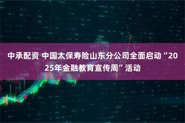 中承配资 中国太保寿险山东分公司全面启动“2025年金融教育宣传周”活动