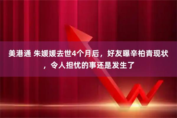 美港通 朱媛媛去世4个月后，好友曝辛柏青现状，令人担忧的事还是发生了