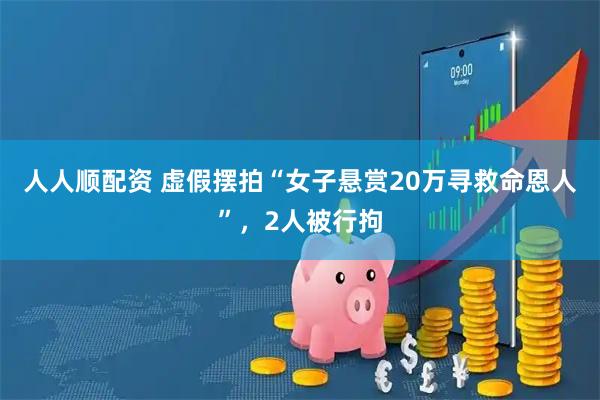 人人顺配资 虚假摆拍“女子悬赏20万寻救命恩人”，2人被行拘