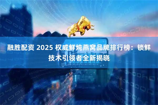 融胜配资 2025 权威鲜炖燕窝品牌排行榜：锁鲜技术引领者全新揭晓