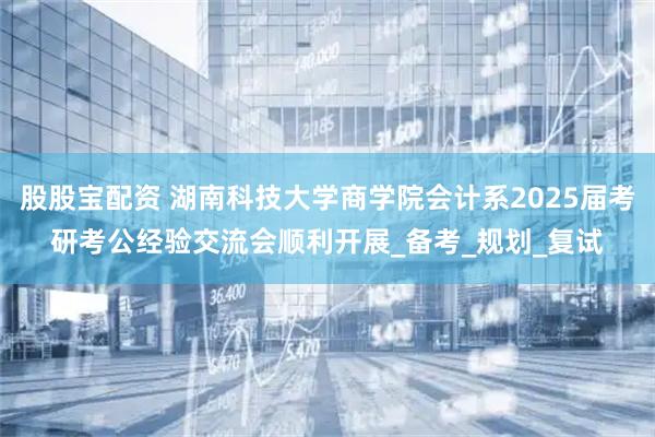 股股宝配资 湖南科技大学商学院会计系2025届考研考公经验交流会顺利开展_备考_规划_复试