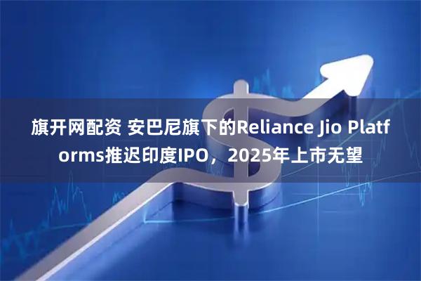 旗开网配资 安巴尼旗下的Reliance Jio Platforms推迟印度IPO，2025年上市无望