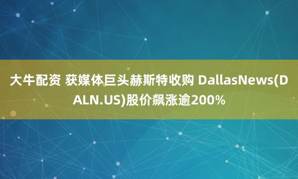 大牛配资 获媒体巨头赫斯特收购 DallasNews(DALN.US)股价飙涨逾200%