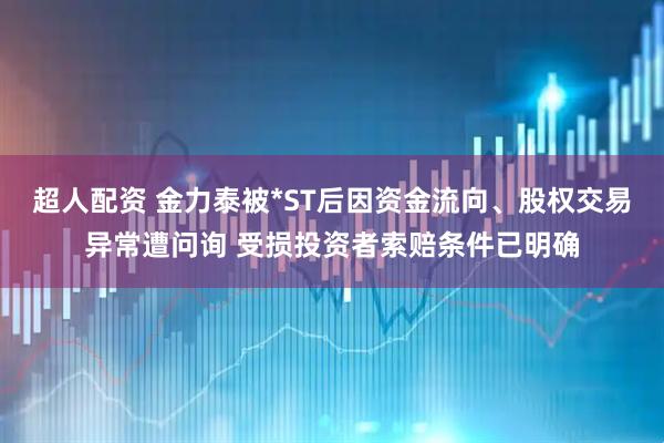 超人配资 金力泰被*ST后因资金流向、股权交易异常遭问询 受损投资者索赔条件已明确