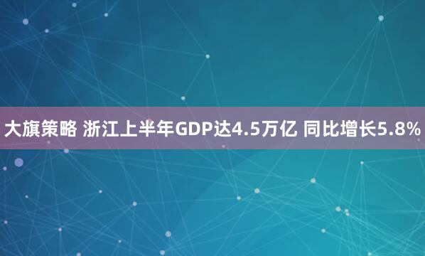大旗策略 浙江上半年GDP达4.5万亿 同比增长5.8%