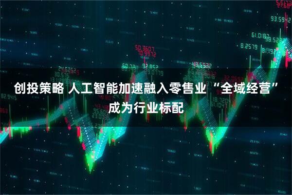 创投策略 人工智能加速融入零售业 “全域经营”成为行业标配
