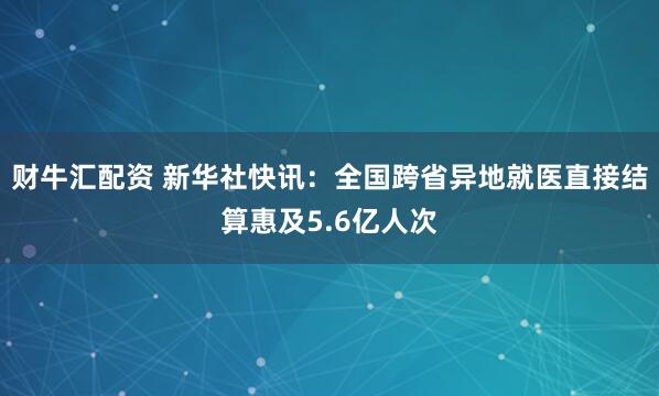 财牛汇配资 新华社快讯：全国跨省异地就医直接结算惠及5.6亿人次