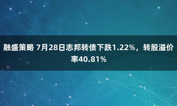 融盛策略 7月28日志邦转债下跌1.22%，转股溢价率40.81%