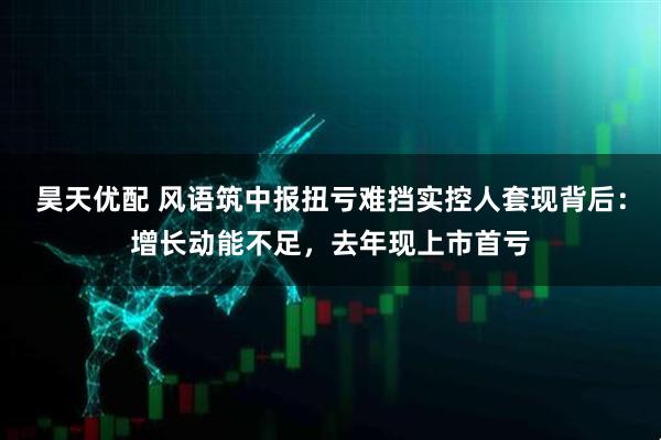 昊天优配 风语筑中报扭亏难挡实控人套现背后：增长动能不足，去年现上市首亏