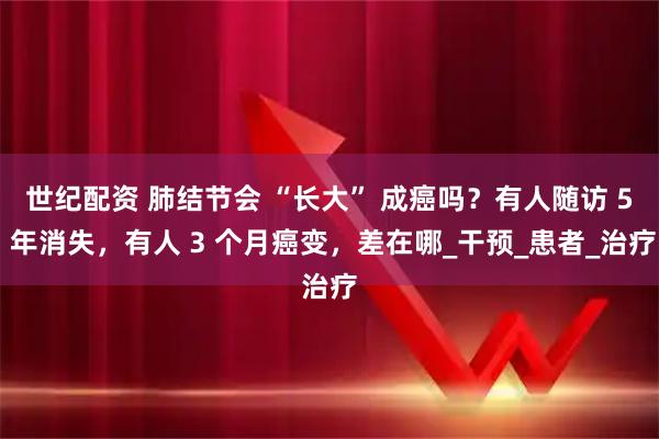 世纪配资 肺结节会 “长大” 成癌吗？有人随访 5 年消失，有人 3 个月癌变，差在哪_干预_患者_治疗