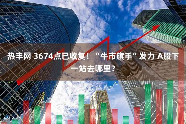 热丰网 3674点已收复！“牛市旗手”发力 A股下一站去哪里？