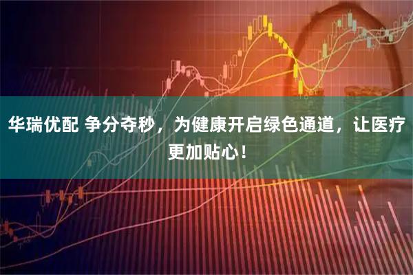 华瑞优配 争分夺秒，为健康开启绿色通道，让医疗更加贴心！