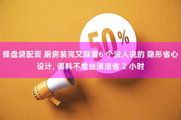 操盘袋配资 厨房装完又踩雷6 个没人说的 隐形省心设计, 调料不堆台清洁省 2 小时