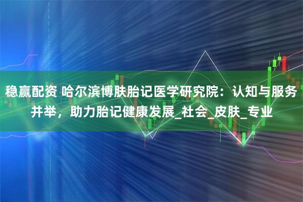 稳赢配资 哈尔滨博肤胎记医学研究院：认知与服务并举，助力胎记健康发展_社会_皮肤_专业