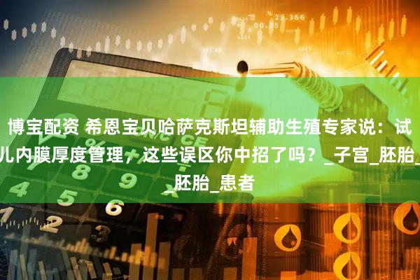 博宝配资 希恩宝贝哈萨克斯坦辅助生殖专家说:试管婴儿内膜厚度管理,这些误区你中招了吗?_子宫_胚胎_患者