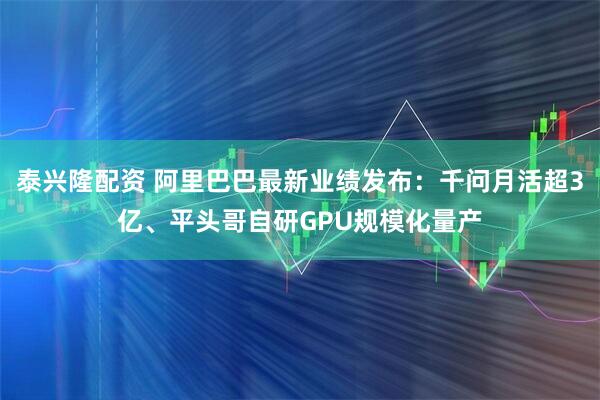 泰兴隆配资 阿里巴巴最新业绩发布：千问月活超3亿、平头哥自研GPU规模化量产
