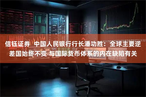 信钰证券  中国人民银行行长潘功胜：全球主要逆差国始终不变 与国际货币体系的内在缺陷有关