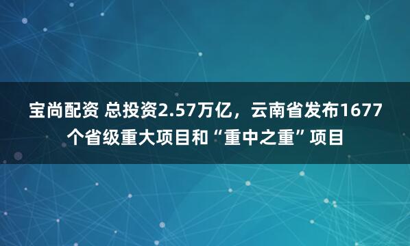 宝尚配资 总投资2.57万亿，云南省发布1677个省级重大项目和“重中之重”项目
